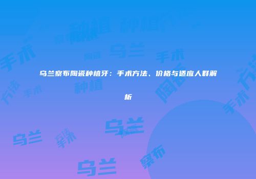 乌兰察布陶瓷种植牙：手术方法、价格与适应人群解析