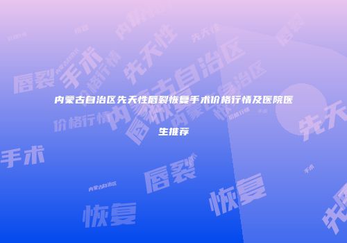 内蒙古自治区先天性唇裂恢复手术价格行情及医院医生推荐