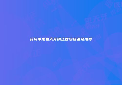 安庆市地包天牙纠正医院排名及推荐