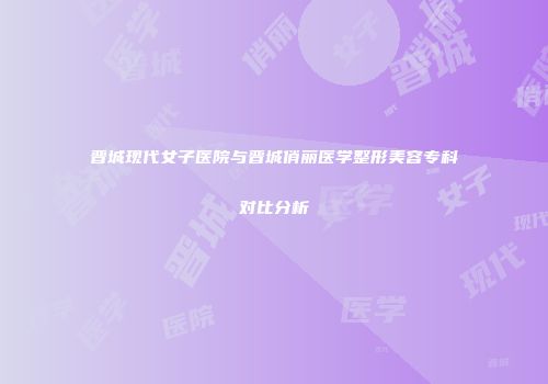 晋城现代女子医院与晋城俏丽医学整形美容专科对比分析