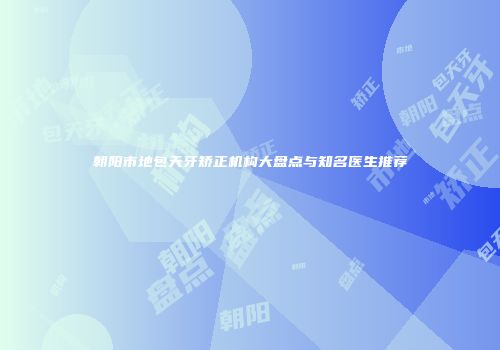 朝阳市地包天牙矫正机构大盘点与知名医生推荐