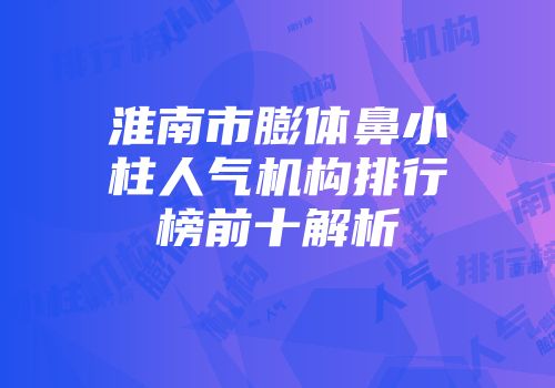 淮南市膨体鼻小柱人气机构排行榜前十解析
