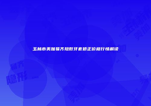 玉林市美加易齐隐形牙套矫正价格行情解读