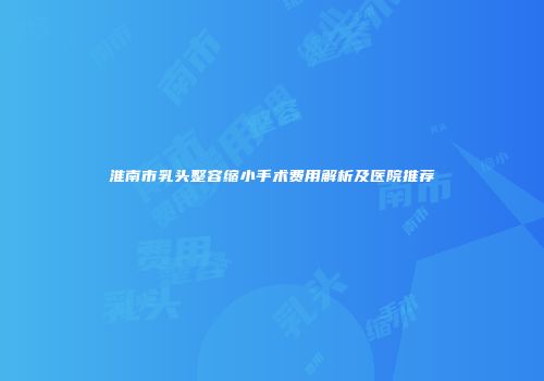 淮南市乳头整容缩小手术费用解析及医院推荐