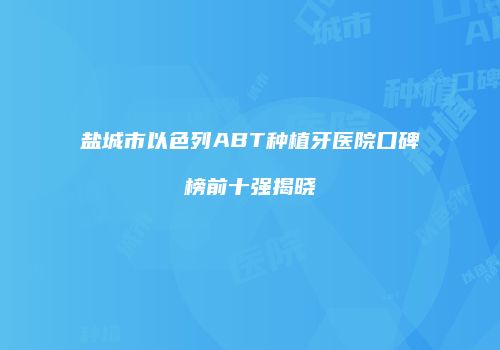 盐城市以色列ABT种植牙医院口碑榜前十强揭晓