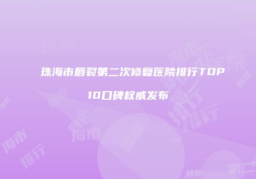珠海市唇裂第二次修复医院排行TOP10口碑权威发布