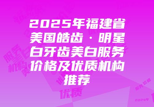 2025年福建省美国皓齿·明星白牙齿美白服务价格及优质机构推荐