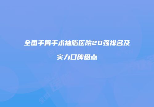 全国手臂手术抽脂医院20强排名及实力口碑盘点