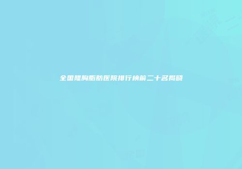 全国隆胸脂肪医院排行榜前二十名揭晓