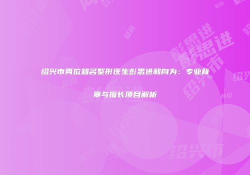 绍兴市两位知名整形医生彭思进和向为：专业背景与擅长项目解析