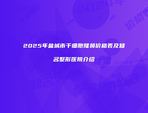 2025年盐城市干细胞隆鼻价格表及知名整形医院介绍