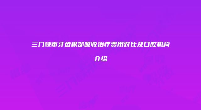 三门峡市牙齿根部吸收治疗费用对比及口腔机构介绍