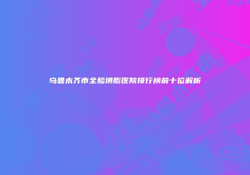 乌鲁木齐市全脸填脂医院排行榜前十位解析