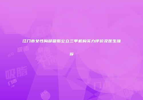 江门市女性胸部吸脂公立三甲机构实力评价及医生推荐