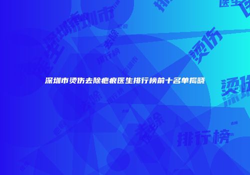 深圳市烫伤去除疤痕医生排行榜前十名单揭晓