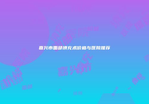 嘉兴市面部填充术价格与医院推荐