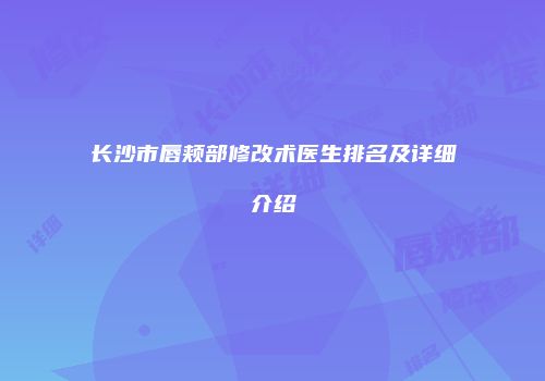 长沙市唇颊部修改术医生排名及详细介绍