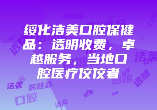 绥化洁美口腔保健品：透明收费，卓越服务，当地口腔医疗佼佼者