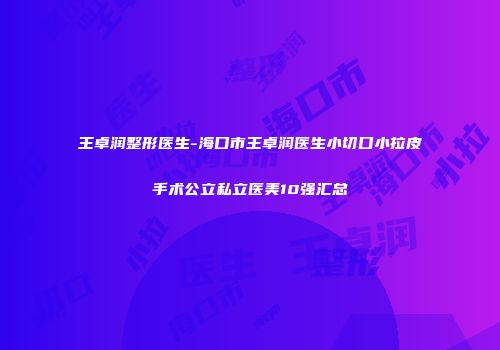 王卓润整形医生-海口市王卓润医生小切口小拉皮手术公立私立医美10强汇总