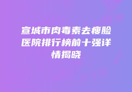 宣城市肉毒素去瘦脸医院排行榜前十强详情揭晓