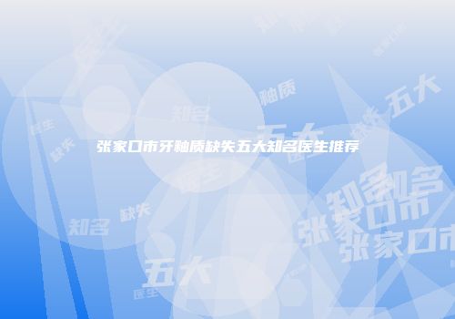 张家口市牙釉质缺失五大知名医生推荐