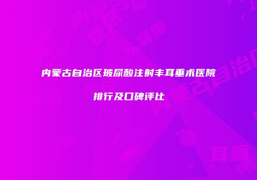内蒙古自治区玻尿酸注射丰耳垂术医院排行及口碑评比