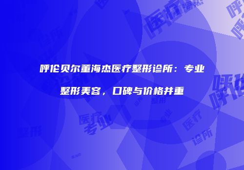 呼伦贝尔董海杰医疗整形诊所：专业整形美容，口碑与价格并重