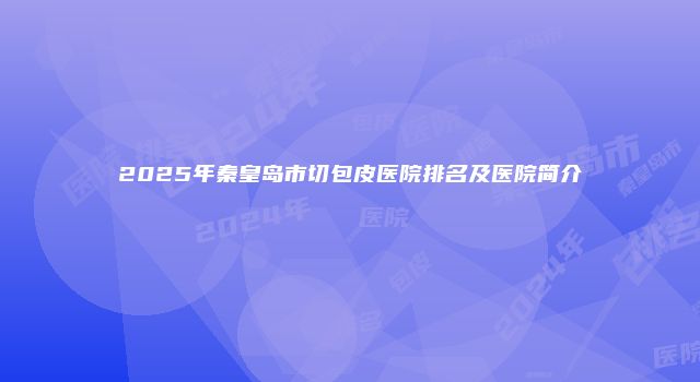 2025年秦皇岛市切包皮医院排名及医院简介