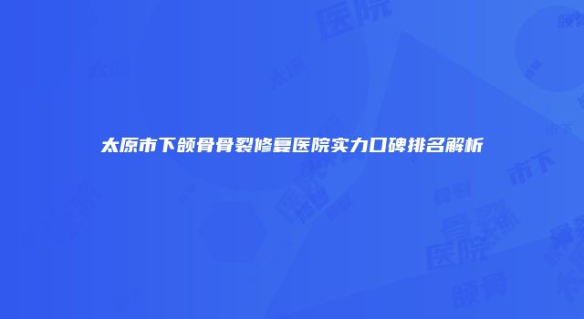 太原市下颌骨骨裂修复医院实力口碑排名解析