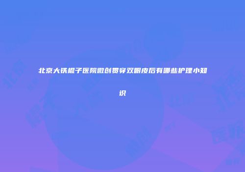 北京大铁棍子医院微创贯穿双眼皮后有哪些护理小知识