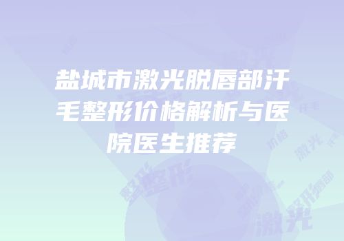 盐城市激光脱唇部汗毛整形价格解析与医院医生推荐