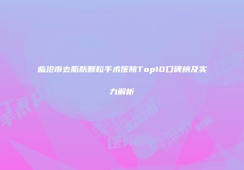 临沧市去脂肪颗粒手术医院Top10口碑榜及实力解析