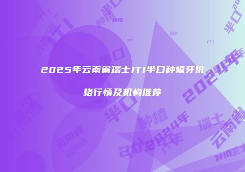 2025年云南省瑞士ITI半口种植牙价格行情及机构推荐