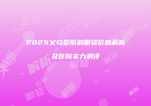 2025义乌整形割眼袋价格解析及医院实力测评