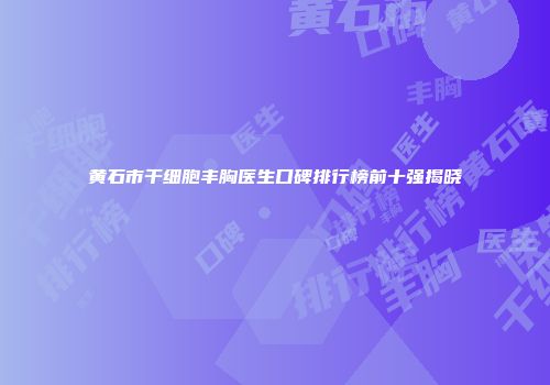 黄石市干细胞丰胸医生口碑排行榜前十强揭晓