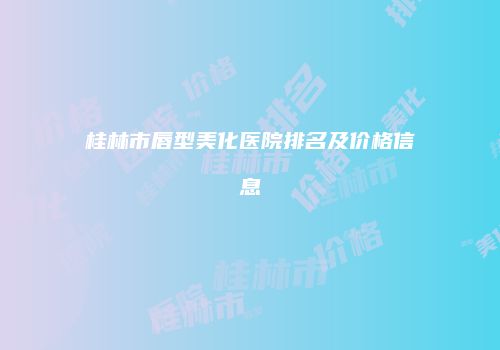 桂林市唇型美化医院排名及价格信息