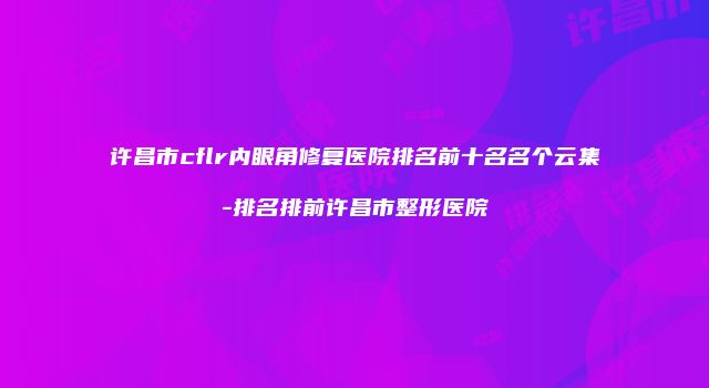 许昌市cflr内眼角修复医院排名前十名名个云集-排名排前许昌市整形医院