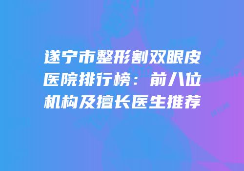 遂宁市整形割双眼皮医院排行榜：前八位机构及擅长医生推荐
