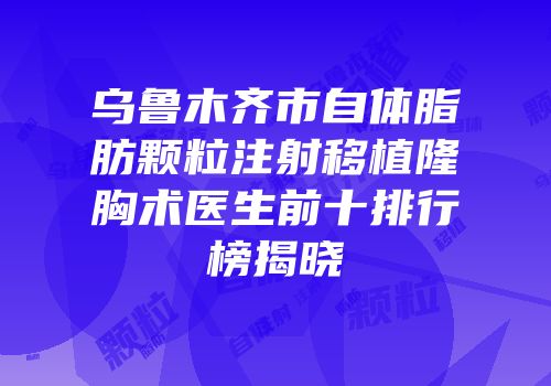 乌鲁木齐市自体脂肪颗粒注射移植隆胸术医生前十排行榜揭晓
