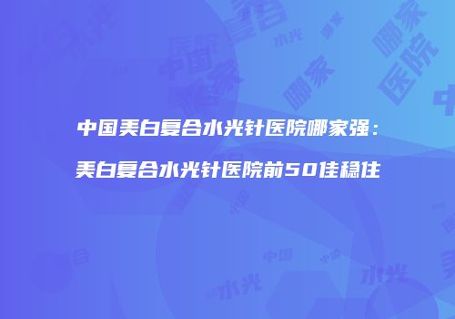 中国美白复合水光针医院哪家强：美白复合水光针医院前50佳稳住