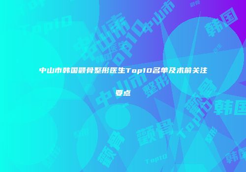 中山市韩国颧骨整形医生Top10名单及术前关注要点