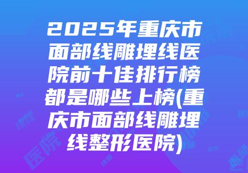2025年重庆市面部线雕埋线医院前十佳排行榜都是哪些上榜(重庆市面部线雕埋线整形医院)