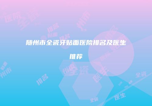 随州市全瓷牙贴面医院排名及医生推荐