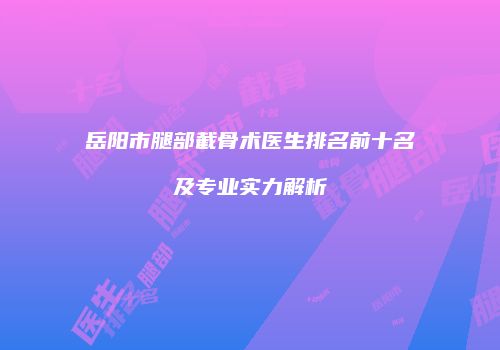 岳阳市腿部截骨术医生排名前十名及专业实力解析
