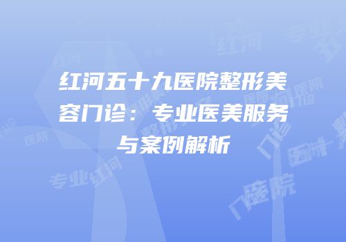 红河五十九医院整形美容门诊：专业医美服务与案例解析