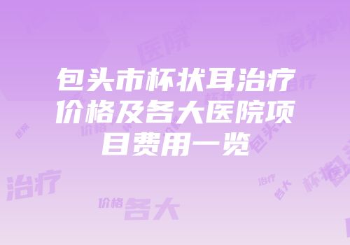 包头市杯状耳治疗价格及各大医院项目费用一览