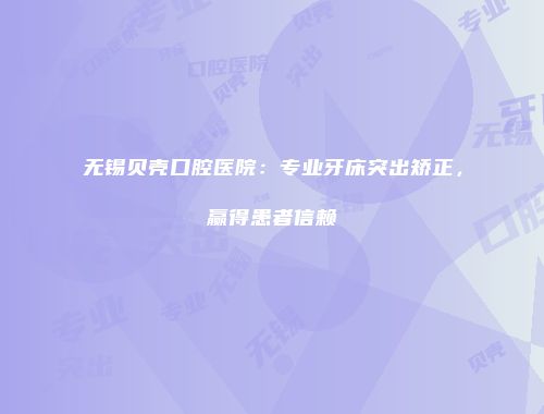 无锡贝壳口腔医院：专业牙床突出矫正，赢得患者信赖