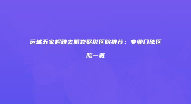 运城五家超雅去眼袋整形医院推荐：专业口碑医院一览
