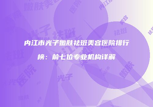 内江市光子嫩肤祛斑美容医院排行榜：前七位专业机构详解