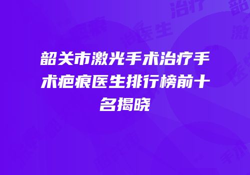 韶关市激光手术治疗手术疤痕医生排行榜前十名揭晓
